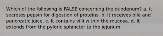 Which of the following is FALSE concerning the duodenum? a. It secretes pepsin for digestion of proteins. b. It receives bile and pancreatic juice. c. It contains villi within the mucosa. d. It extends from the pyloric sphincter to the jejunum.