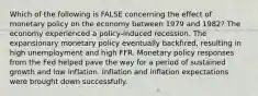 Which of the following is FALSE concerning the effect of monetary policy on the economy between 1979 and 1982? The economy experienced a policy-induced recession. The expansionary monetary policy eventually backfired, resulting in high unemployment and high FFR. Monetary policy responses from the Fed helped pave the way for a period of sustained growth and low inflation. Inflation and inflation expectations were brought down successfully.