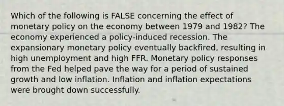 Which of the following is FALSE concerning the effect of monetary policy on the economy between 1979 and 1982? The economy experienced a policy-induced recession. The expansionary monetary policy eventually backfired, resulting in high unemployment and high FFR. Monetary policy responses from the Fed helped pave the way for a period of sustained growth and low inflation. Inflation and inflation expectations were brought down successfully.