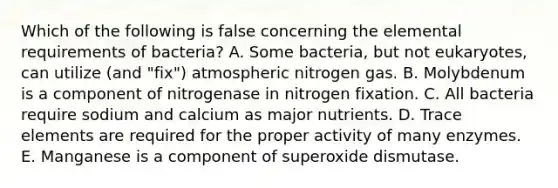 Which of the following is false concerning the elemental requirements of bacteria? A. Some bacteria, but not eukaryotes, can utilize (and "fix") atmospheric nitrogen gas. B. Molybdenum is a component of nitrogenase in nitrogen fixation. C. All bacteria require sodium and calcium as major nutrients. D. Trace elements are required for the proper activity of many enzymes. E. Manganese is a component of superoxide dismutase.