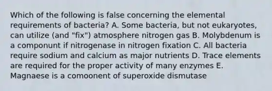 Which of the following is false concerning the elemental requirements of bacteria? A. Some bacteria, but not eukaryotes, can utilize (and "fix") atmosphere nitrogen gas B. Molybdenum is a componunt if nitrogenase in nitrogen fixation C. All bacteria require sodium and calcium as major nutrients D. Trace elements are required for the proper activity of many enzymes E. Magnaese is a comoonent of superoxide dismutase