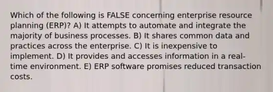 Which of the following is FALSE concerning enterprise resource planning (ERP)? A) It attempts to automate and integrate the majority of business processes. B) It shares common data and practices across the enterprise. C) It is inexpensive to implement. D) It provides and accesses information in a real-time environment. E) ERP software promises reduced transaction costs.