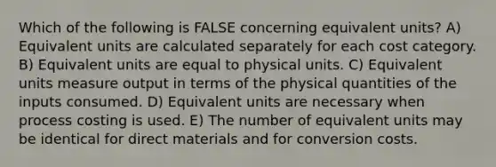 Which of the following is FALSE concerning equivalent units? A) Equivalent units are calculated separately for each cost category. B) Equivalent units are equal to physical units. C) Equivalent units measure output in terms of the physical quantities of the inputs consumed. D) Equivalent units are necessary when process costing is used. E) The number of equivalent units may be identical for direct materials and for conversion costs.