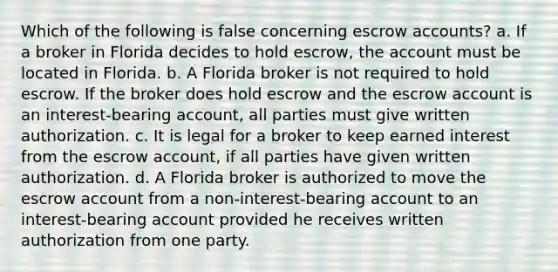 Which of the following is false concerning escrow accounts? a. If a broker in Florida decides to hold escrow, the account must be located in Florida. b. A Florida broker is not required to hold escrow. If the broker does hold escrow and the escrow account is an interest-bearing account, all parties must give written authorization. c. It is legal for a broker to keep earned interest from the escrow account, if all parties have given written authorization. d. A Florida broker is authorized to move the escrow account from a non-interest-bearing account to an interest-bearing account provided he receives written authorization from one party.