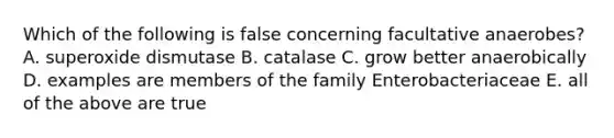 Which of the following is false concerning facultative anaerobes? A. superoxide dismutase B. catalase C. grow better anaerobically D. examples are members of the family Enterobacteriaceae E. all of the above are true