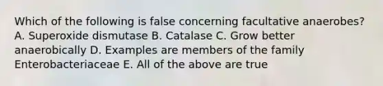 Which of the following is false concerning facultative anaerobes? A. Superoxide dismutase B. Catalase C. Grow better anaerobically D. Examples are members of the family Enterobacteriaceae E. All of the above are true