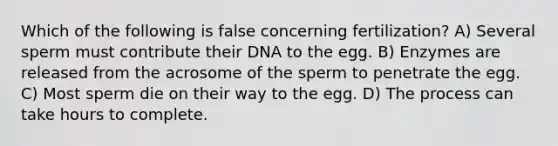 Which of the following is false concerning fertilization? A) Several sperm must contribute their DNA to the egg. B) Enzymes are released from the acrosome of the sperm to penetrate the egg. C) Most sperm die on their way to the egg. D) The process can take hours to complete.