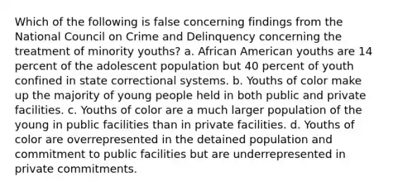 Which of the following is false concerning findings from the National Council on Crime and Delinquency concerning the treatment of minority youths? a. African American youths are 14 percent of the adolescent population but 40 percent of youth confined in state correctional systems. b. Youths of color make up the majority of young people held in both public and private facilities. c. Youths of color are a much larger population of the young in public facilities than in private facilities. d. Youths of color are overrepresented in the detained population and commitment to public facilities but are underrepresented in private commitments.