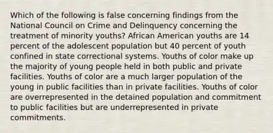 Which of the following is false concerning findings from the National Council on Crime and Delinquency concerning the treatment of minority youths? African American youths are 14 percent of the adolescent population but 40 percent of youth confined in state correctional systems. Youths of color make up the majority of young people held in both public and private facilities. Youths of color are a much larger population of the young in public facilities than in private facilities. Youths of color are overrepresented in the detained population and commitment to public facilities but are underrepresented in private commitments.