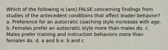 Which of the following is (are) FALSE concerning findings from studies of the antecedent conditions that affect leader behavior? a. Preference for an autocratic coaching style increases with age. b. Females prefer an autocratic style more than males do. c. Males prefer training and instruction behaviors more than females do. d. a and b e. b and c