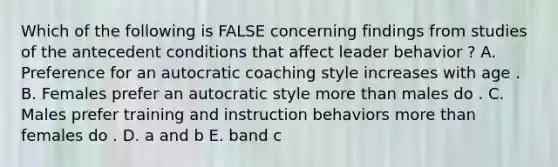 Which of the following is FALSE concerning findings from studies of the antecedent conditions that affect leader behavior ? A. Preference for an autocratic coaching style increases with age . B. Females prefer an autocratic style more than males do . C. Males prefer training and instruction behaviors more than females do . D. a and b E. band c