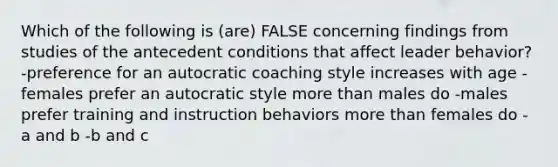 Which of the following is (are) FALSE concerning findings from studies of the antecedent conditions that affect leader behavior? -preference for an autocratic coaching style increases with age -females prefer an autocratic style <a href='https://www.questionai.com/knowledge/keWHlEPx42-more-than' class='anchor-knowledge'>more than</a> males do -males prefer training and instruction behaviors more than females do -a and b -b and c