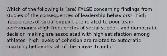 Which of the following is (are) FALSE concerning findings from studies of the consequences of leadership behaviors? -high frequencies of social support are related to poor team performance -high frequencies of social support and democratic decision making are associated with high satisfaction among athletes -high levels of cohesion are related to autocratic coaching behaviors -all of the above -b and c