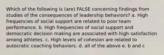 Which of the following is (are) FALSE concerning findings from studies of the consequences of leadership behaviors? a. High frequencies of social support are related to poor team performance. b. High frequencies of social support and democratic decision making are associated with high satisfaction among athletes. c. High levels of cohesion are related to autocratic coaching behaviors. d. all of the above e. b and c