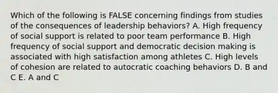 Which of the following is FALSE concerning findings from studies of the consequences of leadership behaviors? A. High frequency of social support is related to poor team performance B. High frequency of social support and democratic decision making is associated with high satisfaction among athletes C. High levels of cohesion are related to autocratic coaching behaviors D. B and C E. A and C