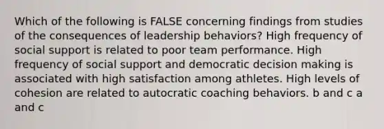 Which of the following is FALSE concerning findings from studies of the consequences of leadership behaviors? High frequency of social support is related to poor team performance. High frequency of social support and democratic decision making is associated with high satisfaction among athletes. High levels of cohesion are related to autocratic coaching behaviors. b and c a and c