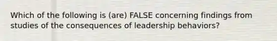 Which of the following is (are) FALSE concerning findings from studies of the consequences of leadership behaviors?