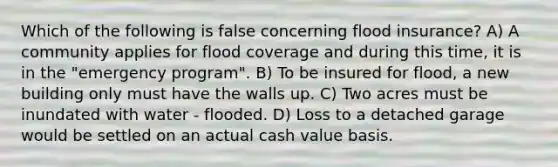 Which of the following is false concerning flood insurance? A) A community applies for flood coverage and during this time, it is in the "emergency program". B) To be insured for flood, a new building only must have the walls up. C) Two acres must be inundated with water - flooded. D) Loss to a detached garage would be settled on an actual cash value basis.