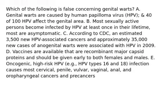 Which of the following is false concerning genital warts? A. Genital warts are caused by human papilloma virus (HPV); & 40 of 100 HPV affect the genital area. B. Most sexually active persons become infected by HPV at least once in their lifetime, most are asymptomatic. C. According to CDC, an estimated 3,500 new HPV-associated cancers and approximately 35,000 new cases of anogenital warts were associated with HPV in 2009. D. Vaccines are available that are recombinant major capsid proteins and should be given early to both females and males. E. Oncogenic, high-risk HPV (e.g., HPV types 16 and 18) infection causes most cervical, penile, vulvar, vaginal, anal, and oropharyngeal cancers and precancers