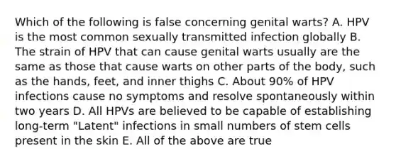 Which of the following is false concerning genital warts? A. HPV is the most common sexually transmitted infection globally B. The strain of HPV that can cause genital warts usually are the same as those that cause warts on other parts of the body, such as the hands, feet, and inner thighs C. About 90% of HPV infections cause no symptoms and resolve spontaneously within two years D. All HPVs are believed to be capable of establishing long-term "Latent" infections in small numbers of stem cells present in the skin E. All of the above are true