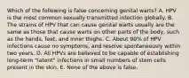 Which of the following is false concerning genital warts? A. HPV is the most common sexually transmitted infection globally. B. The strains of HPV that can cause genital warts usually are the same as those that cause warts on other parts of the body, such as the hands, feet, and inner thighs. C. About 90% of HPV infections cause no symptoms, and resolve spontaneously within two years. D. All HPVs are believed to be capable of establishing long-term "latent" infections in small numbers of stem cells present in the skin. E. None of the above is false.