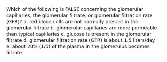 Which of the following is FALSE concerning the glomerular capillaries, the glomerular filtrate, or glomerular filtration rate (GFR)? a. red blood cells are not normally present in the glomerular filtrate b. glomerular capillaries are more permeable than typical capillaries c. glucose is present in the glomerular filtrate d. glomerular filtration rate (GFR) is about 1.5 liters/day e. about 20% (1/5) of the plasma in the glomerulus becomes filtrate