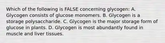 Which of the following is FALSE concerning glycogen: A. Glycogen consists of glucose monomers. B. Glycogen is a storage polysaccharide. C. Glycogen is the major storage form of glucose in plants. D. Glycogen is most abundantly found in muscle and liver tissues.