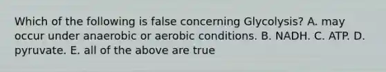 Which of the following is false concerning Glycolysis? A. may occur under anaerobic or aerobic conditions. B. NADH. C. ATP. D. pyruvate. E. all of the above are true