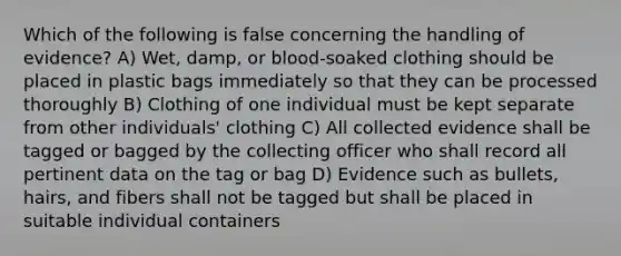 Which of the following is false concerning the handling of evidence? A) Wet, damp, or blood-soaked clothing should be placed in plastic bags immediately so that they can be processed thoroughly B) Clothing of one individual must be kept separate from other individuals' clothing C) All collected evidence shall be tagged or bagged by the collecting officer who shall record all pertinent data on the tag or bag D) Evidence such as bullets, hairs, and fibers shall not be tagged but shall be placed in suitable individual containers