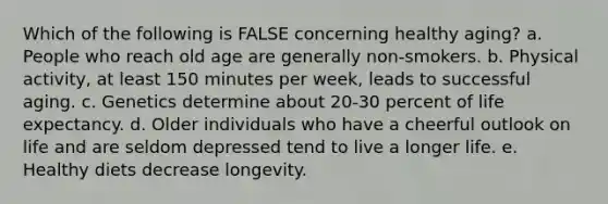 Which of the following is FALSE concerning healthy aging? a. People who reach old age are generally non-smokers. b. Physical activity, at least 150 minutes per week, leads to successful aging. c. Genetics determine about 20-30 percent of life expectancy. d. Older individuals who have a cheerful outlook on life and are seldom depressed tend to live a longer life. e. Healthy diets decrease longevity.