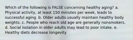 Which of the following is FALSE concerning healthy aging? a. Physical activity, at least 150 minutes per week, leads to successful aging. b. Older adults usually maintain healthy body weights. c. People who reach old age are generally nonsmokers. d. Social isolation in older adults may lead to poor intake. e. Healthy diets decrease longevity