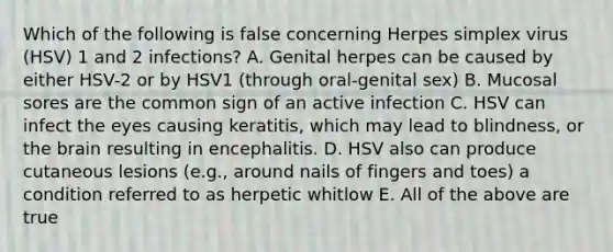 Which of the following is false concerning Herpes simplex virus (HSV) 1 and 2 infections? A. Genital herpes can be caused by either HSV-2 or by HSV1 (through oral-genital sex) B. Mucosal sores are the common sign of an active infection C. HSV can infect the eyes causing keratitis, which may lead to blindness, or the brain resulting in encephalitis. D. HSV also can produce cutaneous lesions (e.g., around nails of fingers and toes) a condition referred to as herpetic whitlow E. All of the above are true