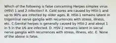 Which of the following is false concerning Herpes simplex virus (HSV) 1 and 2 infection? A. Cold sores are caused by HSV-1 and up to 90% are infected by older ages. B. HSV-1 remains latent in trigeminal nerve ganglia with recurrences with stress, illness, etc. C.Genital herpes is generally caused by HSV-2 and about 1 in 5 in the US are infected. D. HSV-2 remains latent in sacral nerve ganglia with recurrences with stress, illness, etc. E. None of the above is false.