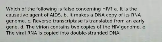 Which of the following is false concerning HIV? a. It is the causative agent of AIDS. b. It makes a DNA copy of its RNA genome. c. Reverse transcriptase is translated from an early gene. d. The virion contains two copies of the HIV genome. e. The viral RNA is copied into double-stranded DNA.