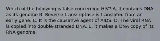 Which of the following is false concerning HIV? A. it contains DNA as its genome B. Reverse transcriptase is translated from an early gene. C. It is the causative agent of AIDS. D. The viral RNA is copied into double-stranded DNA. E. it makes a DNA copy of its RNA genome.