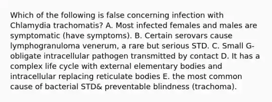 Which of the following is false concerning infection with Chlamydia trachomatis? A. Most infected females and males are symptomatic (have symptoms). B. Certain serovars cause lymphogranuloma venerum, a rare but serious STD. C. Small G- obligate intracellular pathogen transmitted by contact D. It has a complex life cycle with external elementary bodies and intracellular replacing reticulate bodies E. the most common cause of bacterial STD& preventable blindness (trachoma).