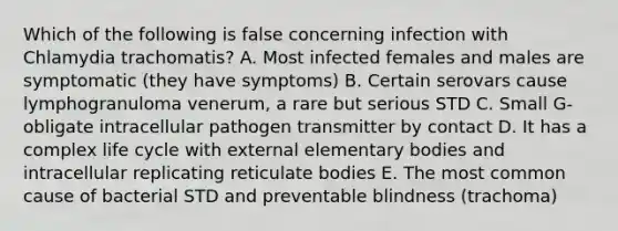 Which of the following is false concerning infection with Chlamydia trachomatis? A. Most infected females and males are symptomatic (they have symptoms) B. Certain serovars cause lymphogranuloma venerum, a rare but serious STD C. Small G- obligate intracellular pathogen transmitter by contact D. It has a complex life cycle with external elementary bodies and intracellular replicating reticulate bodies E. The most common cause of bacterial STD and preventable blindness (trachoma)