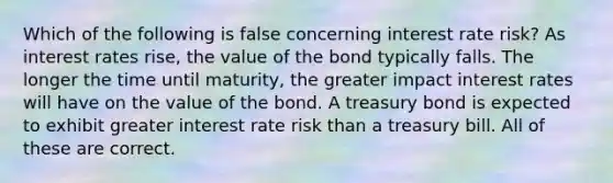 Which of the following is false concerning interest rate risk? As interest rates rise, the value of the bond typically falls. The longer the time until maturity, the greater impact interest rates will have on the value of the bond. A treasury bond is expected to exhibit greater interest rate risk than a treasury bill. All of these are correct.