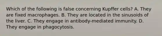 Which of the following is false concerning Kupffer cells? A. They are fixed macrophages. B. They are located in the sinusoids of the liver. C. They engage in antibody-mediated immunity. D. They engage in phagocytosis.