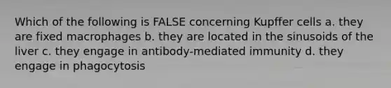 Which of the following is FALSE concerning Kupffer cells a. they are fixed macrophages b. they are located in the sinusoids of the liver c. they engage in antibody-mediated immunity d. they engage in phagocytosis