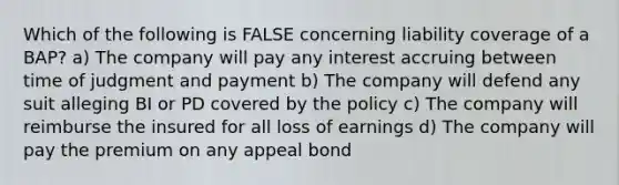 Which of the following is FALSE concerning liability coverage of a BAP? a) The company will pay any interest accruing between time of judgment and payment b) The company will defend any suit alleging BI or PD covered by the policy c) The company will reimburse the insured for all loss of earnings d) The company will pay the premium on any appeal bond