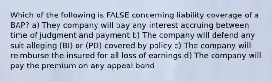 Which of the following is FALSE concerning liability coverage of a BAP? a) They company will pay any interest accruing between time of judgment and payment b) The company will defend any suit alleging (BI) or (PD) covered by policy c) The company will reimburse the insured for all loss of earnings d) The company will pay the premium on any appeal bond