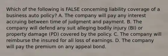 Which of the following is FALSE concerning liability coverage of a business auto policy? A. The company will pay any interest accruing between time of judgment and payment. B. The company will defend any suit alleging bodily injury (BI) or property damage (PD) covered by the policy. C. The company will reimburse the insured for all loss of earnings. D. The company will pay the premium on any appeal bond.