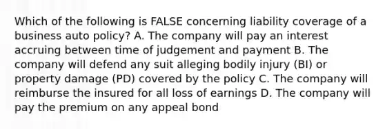 Which of the following is FALSE concerning liability coverage of a business auto policy? A. The company will pay an interest accruing between time of judgement and payment B. The company will defend any suit alleging bodily injury (BI) or property damage (PD) covered by the policy C. The company will reimburse the insured for all loss of earnings D. The company will pay the premium on any appeal bond