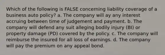 Which of the following is FALSE concerning liability coverage of a business auto policy? a. The company will ay any interest accruing between time of judgement and payment. b. The company will defend any suit alleging bodily injury (BI) or property damage (PD) covered by the policy. c. The company will reimburse the insured for all loss of earnings. d. The company will pay the premium on any appeal bond.