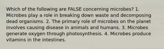 Which of the following are FALSE concerning microbes? 1. Microbes play a role in breaking down waste and decomposing dead organisms. 2. The primary role of microbes on the planet involves causing disease in animals and humans. 3. Microbes generate oxygen through photosynthesis. 4. Microbes produce vitamins in the intestines.