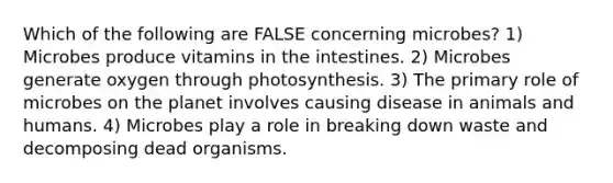 Which of the following are FALSE concerning microbes? 1) Microbes produce vitamins in the intestines. 2) Microbes generate oxygen through photosynthesis. 3) The primary role of microbes on the planet involves causing disease in animals and humans. 4) Microbes play a role in breaking down waste and decomposing dead organisms.