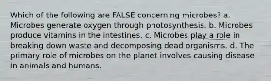 Which of the following are FALSE concerning microbes? a. Microbes generate oxygen through photosynthesis. b. Microbes produce vitamins in the intestines. c. Microbes play a role in breaking down waste and decomposing dead organisms. d. The primary role of microbes on the planet involves causing disease in animals and humans.