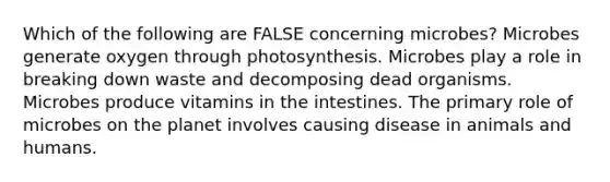 Which of the following are FALSE concerning microbes? Microbes generate oxygen through photosynthesis. Microbes play a role in breaking down waste and decomposing dead organisms. Microbes produce vitamins in the intestines. The primary role of microbes on the planet involves causing disease in animals and humans.