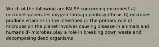 Which of the following are FALSE concerning microbes? a) microbes generates oxygen through photosynthesis b) microbes produce vitamins in the intestines c) The primary role of microbes on the planet involves causing disease in animals and humans d) microbes play a role in breaking down waste and decomposing dead organisms